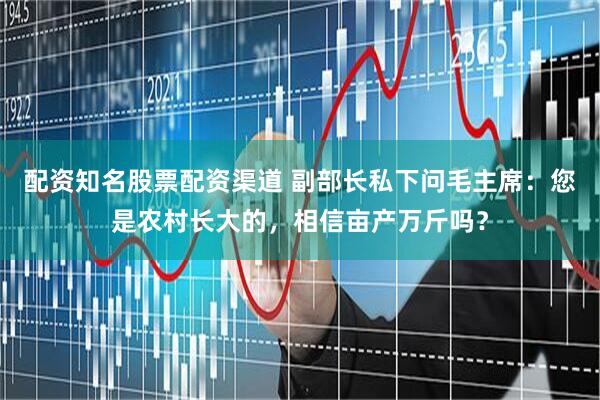 配资知名股票配资渠道 副部长私下问毛主席：您是农村长大的，相信亩产万斤吗？