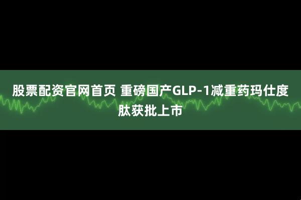 股票配资官网首页 重磅国产GLP-1减重药玛仕度肽获批上市