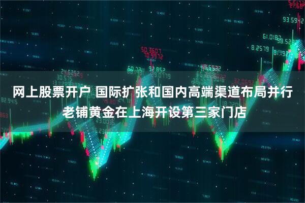 网上股票开户 国际扩张和国内高端渠道布局并行 老铺黄金在上海开设第三家门店