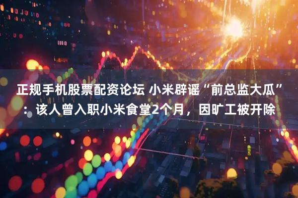 正规手机股票配资论坛 小米辟谣“前总监大瓜”：该人曾入职小米食堂2个月，因旷工被开除