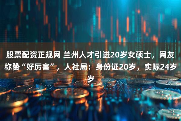 股票配资正规网 兰州人才引进20岁女硕士，网友称赞“好厉害”，人社局：身份证20岁，实际24岁