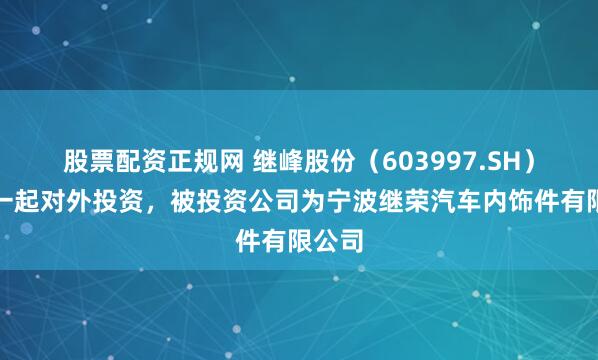 股票配资正规网 继峰股份（603997.SH）新增一起对外投资，被投资公司为宁波继荣汽车内饰件有限公司