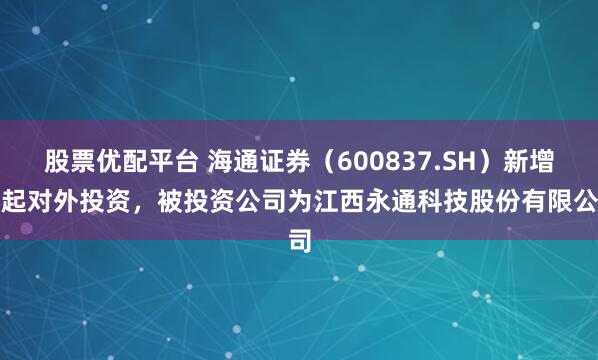 股票优配平台 海通证券（600837.SH）新增一起对外投资，被投资公司为江西永通科技股份有限公司