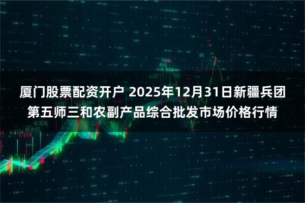 厦门股票配资开户 2025年12月31日新疆兵团第五师三和农副产品综合批发市场价格行情